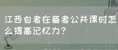 江西自考在备考公共课时怎么提高记忆力？