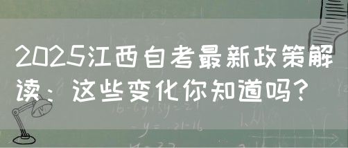 2025江西自考最新政策解读：这些变化你知道吗？
